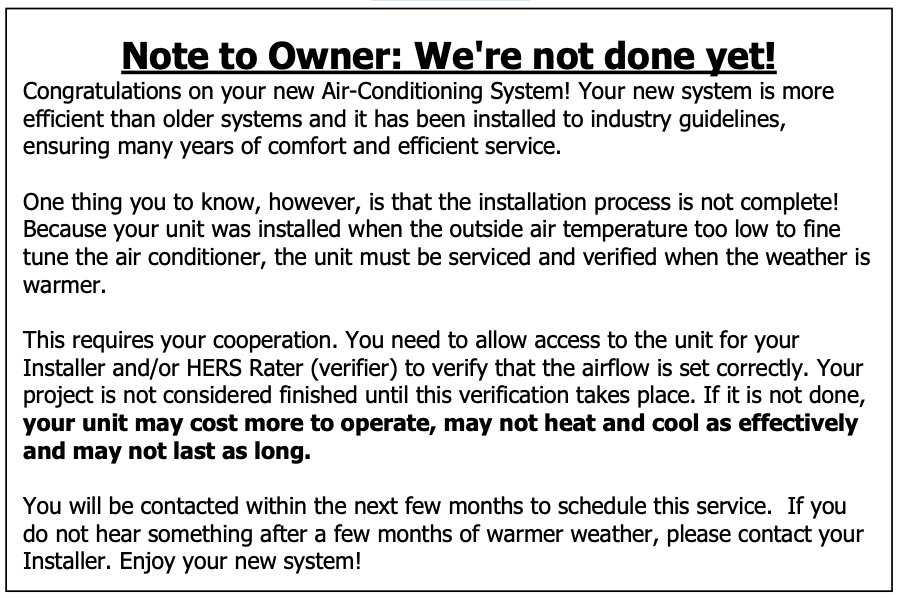 Text Box: Note to Owner: We're not done yet! Congratulations on your new Air-Conditioning System! Your new system is more efficient than older systems and it has been installed to industry guidelines, ensuring many years of comfort and efficient service. One thing you to know, however, is that the installation process is not complete! Because your unit was installed when the outside air temperature too low to fine tune the air conditioner, the unit must be serviced and verified when the weather is warmer. This requires your cooperation. You need to allow access to the unit for your Installer and/or HERS Rater (verifier) to verify that the airflow is set correctly. Your project is not considered finished until this verification takes place. If it is not done, your unit may cost more to operate, may not heat and cool as effectively and may not last as long. You will be contacted within the next few months to schedule this service. If you do not hear something after a few months of warmer weather, please contact your Installer. Enjoy your new system!  